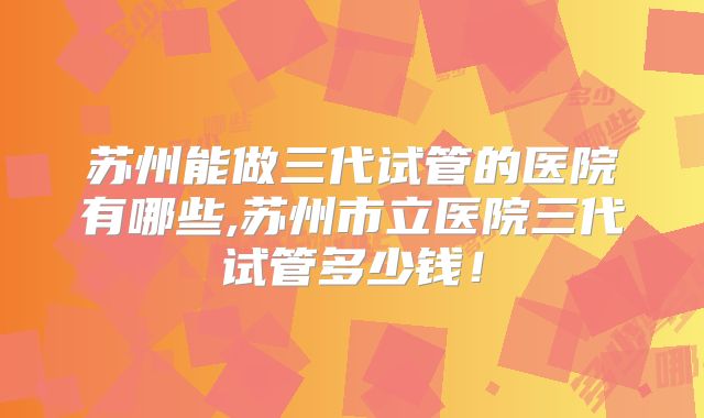 苏州能做三代试管的医院有哪些,苏州市立医院三代试管多少钱！