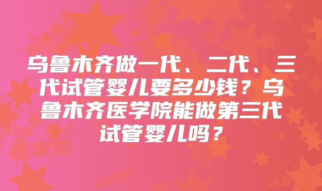 乌鲁木齐做一代、二代、三代试管婴儿要多少钱?乌鲁木齐医学院能做第三代试管婴儿吗?