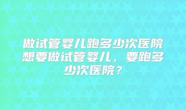 做试管婴儿跑多少次医院想要做试管婴儿,要跑多少次医院?