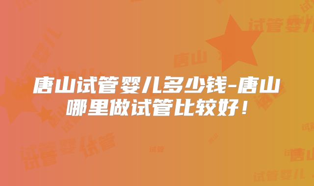 唐山试管婴儿多少钱-唐山哪里做试管比较好!