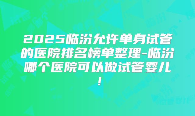 2025临汾允许单身试管的医院排名榜单整理-临汾哪个医院可以做试管婴儿！