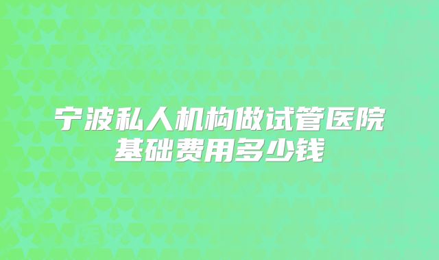 宁波私人机构做试管医院基础费用多少钱