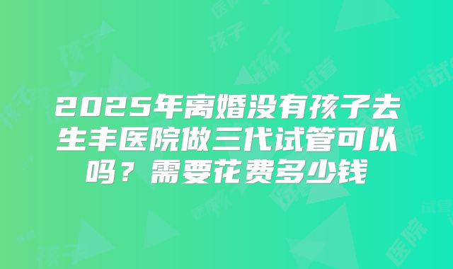 2025年离婚没有孩子去生丰医院做三代试管可以吗?需要花费多少钱