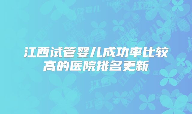 江西试管婴儿成功率比较高的医院排名更新