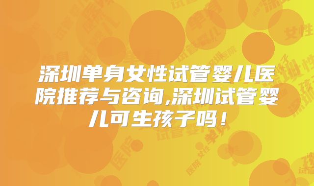 深圳单身女性试管婴儿医院推荐与咨询,深圳试管婴儿可生孩子吗！