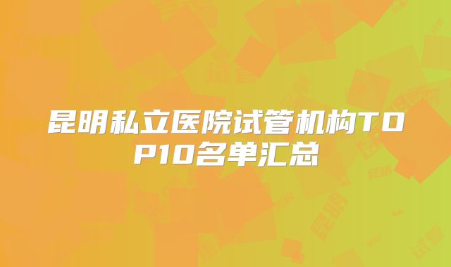 昆明私立医院试管机构TOP10名单汇总