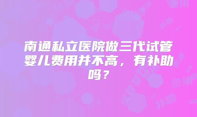 南通私立医院做三代试管婴儿费用并不高，有补助吗？