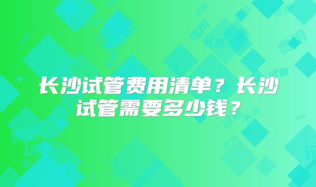 长沙试管费用清单?长沙试管需要多少钱?