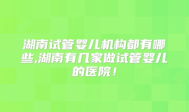湖南试管婴儿机构都有哪些,湖南有几家做试管婴儿的医院!