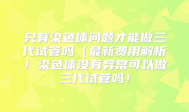 只有染色体问题才能做三代试管吗(最新费用解析!染色体没有异常可以做三代试管吗!