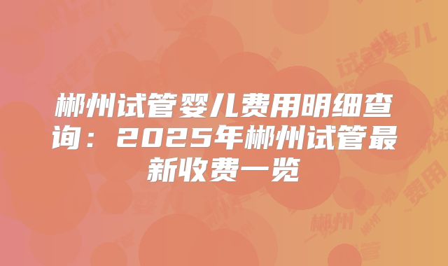 郴州试管婴儿费用明细查询:2025年郴州试管最新收费一览