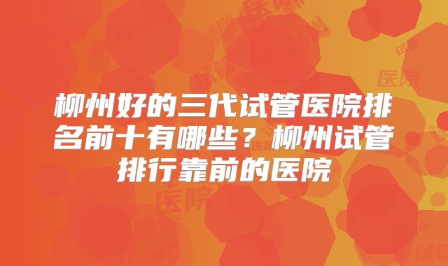 柳州好的三代试管医院排名前十有哪些？柳州试管排行靠前的医院