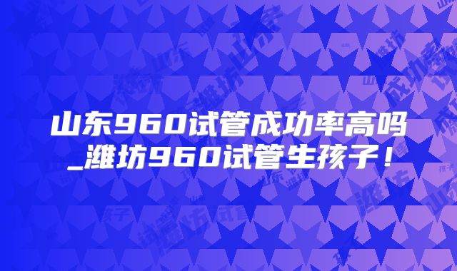 山东960试管成功率高吗_潍坊960试管生孩子!