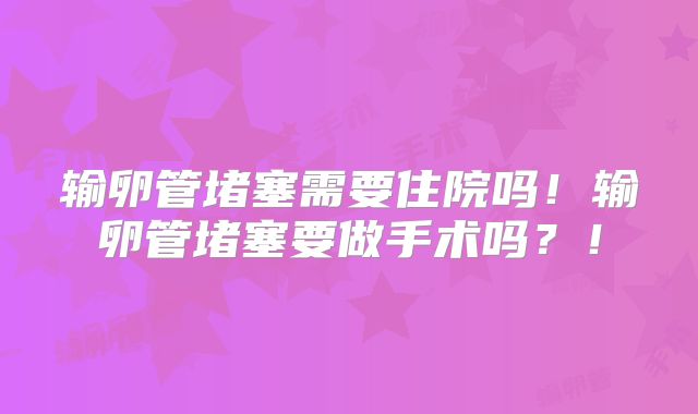输卵管堵塞需要住院吗！输卵管堵塞要做手术吗？！