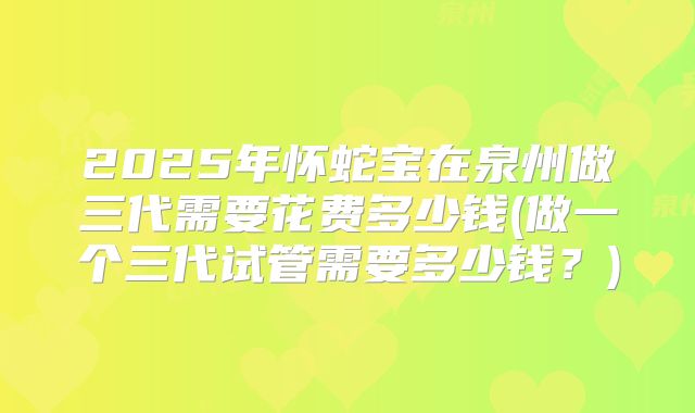 2025年怀蛇宝在泉州做三代需要花费多少钱(做一个三代试管需要多少钱？)