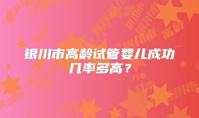 银川市高龄试管婴儿成功几率多高？