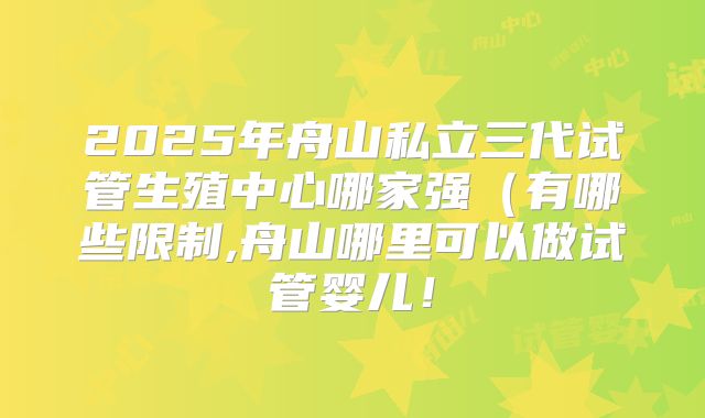 2025年舟山私立三代试管生殖中心哪家强(有哪些限制,舟山哪里可以做试管婴儿!