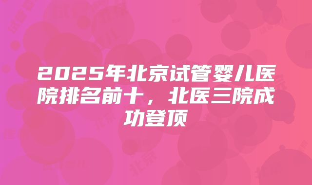 2025年北京试管婴儿医院排名前十，北医三院成功登顶