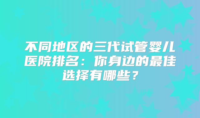 不同地区的三代试管婴儿医院排名：你身边的最佳选择有哪些？