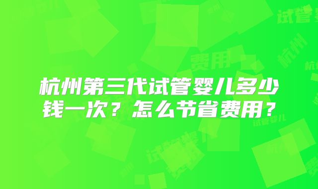 杭州第三代试管婴儿多少钱一次？怎么节省费用？
