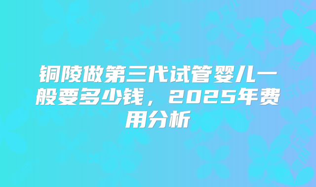 铜陵做第三代试管婴儿一般要多少钱,2025年费用分析