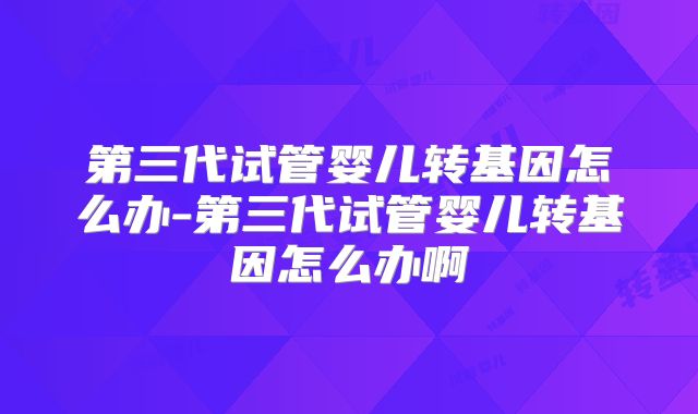 第三代试管婴儿转基因怎么办-第三代试管婴儿转基因怎么办啊