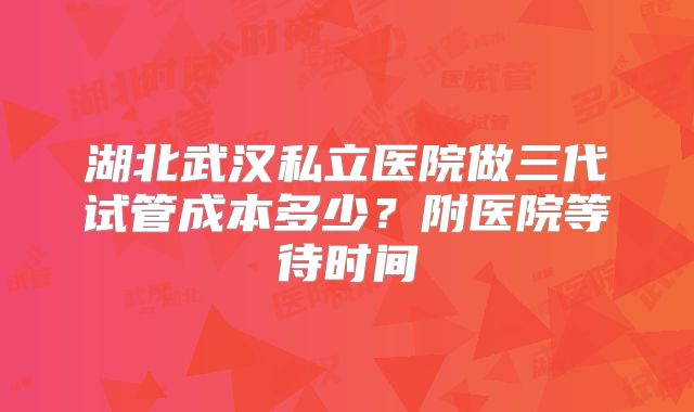 湖北武汉私立医院做三代试管成本多少?附医院等待时间