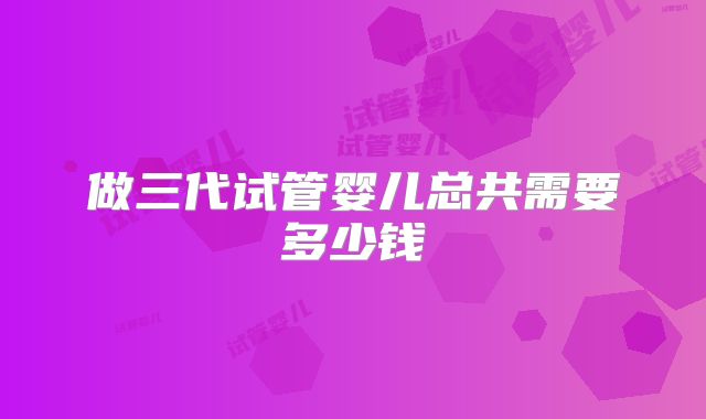 做三代试管婴儿总共需要多少钱