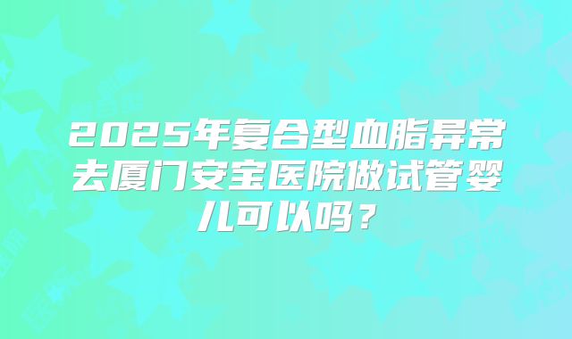 2025年复合型血脂异常去厦门安宝医院做试管婴儿可以吗?