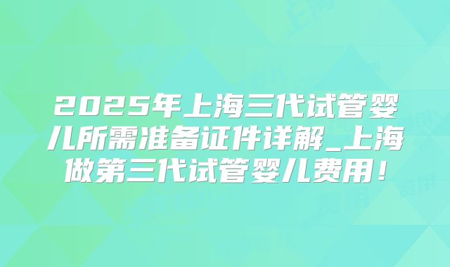 2025年上海三代试管婴儿所需准备证件详解_上海做第三代试管婴儿费用!