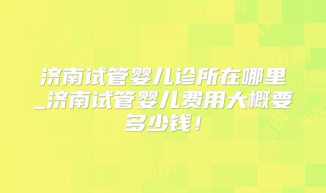 济南试管婴儿诊所在哪里_济南试管婴儿费用大概要多少钱!
