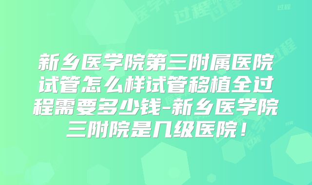 新乡医学院第三附属医院试管怎么样试管移植全过程需要多少钱-新乡医学院三附院是几级医院!
