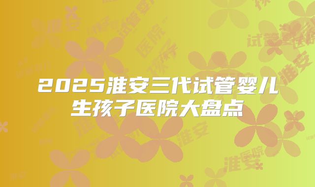 2025淮安三代试管婴儿生孩子医院大盘点