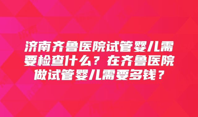 济南齐鲁医院试管婴儿需要检查什么?在齐鲁医院做试管婴儿需要多钱?