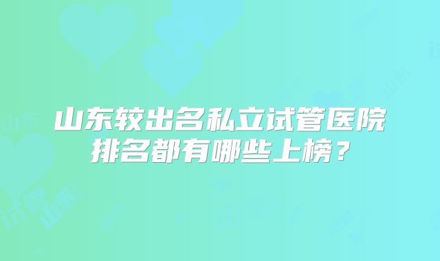 山东较出名私立试管医院排名都有哪些上榜?