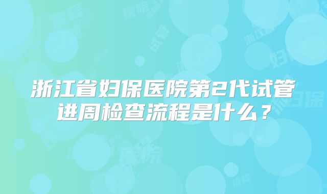 浙江省妇保医院第2代试管进周检查流程是什么？