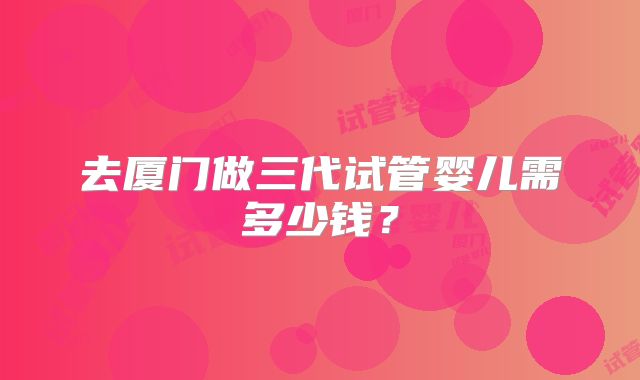 去厦门做三代试管婴儿需多少钱？