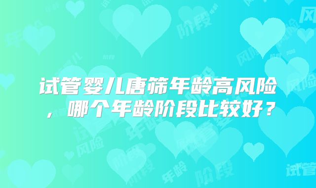 试管婴儿唐筛年龄高风险,哪个年龄阶段比较好?