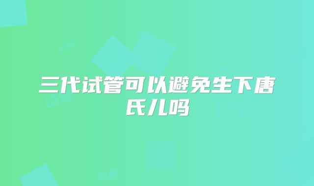 三代试管可以避免生下唐氏儿吗