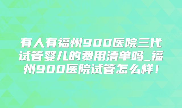 有人有福州900医院三代试管婴儿的费用清单吗_福州900医院试管怎么样！