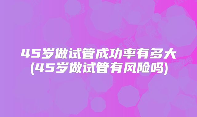 45岁做试管成功率有多大(45岁做试管有风险吗)