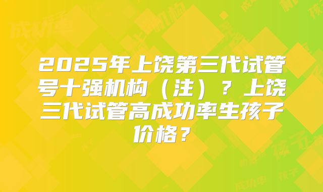 2025年上饶第三代试管号十强机构(注)?上饶三代试管高成功率生孩子价格?