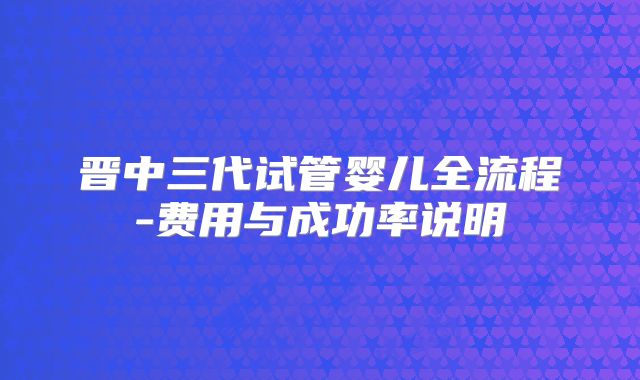 晋中三代试管婴儿全流程-费用与成功率说明