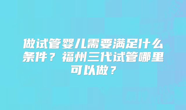 做试管婴儿需要满足什么条件?福州三代试管哪里可以做?