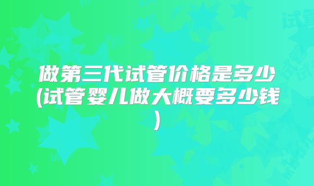 做第三代试管价格是多少(试管婴儿做大概要多少钱)