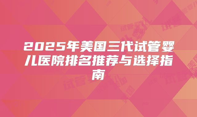 2025年美国三代试管婴儿医院排名推荐与选择指南