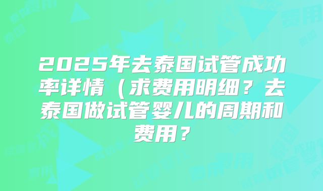 2025年去泰国试管成功率详情（求费用明细？去泰国做试管婴儿的周期和费用？
