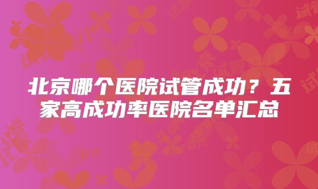 北京哪个医院试管成功？五家高成功率医院名单汇总