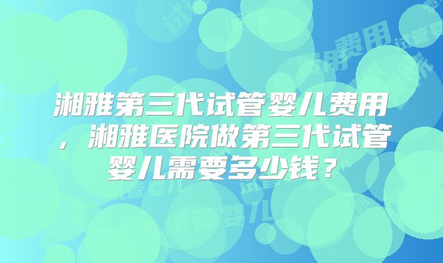 湘雅第三代试管婴儿费用，湘雅医院做第三代试管婴儿需要多少钱？