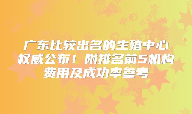 广东比较出名的生殖中心权威公布！附排名前5机构费用及成功率参考